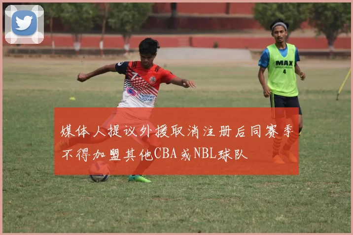 媒体人提议外援取消注册后同赛季不得加盟其他CBA或NBL球队