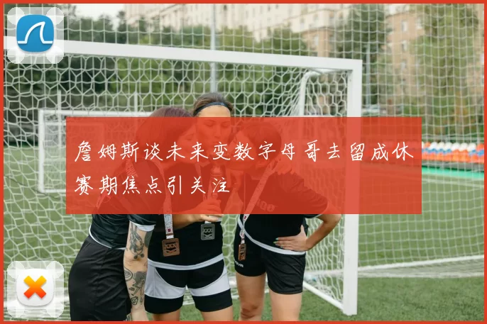 詹姆斯谈未来变数字母哥去留成休赛期焦点引关注