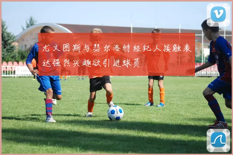 尤文图斯与瑟尔洛特经纪人接触表达强烈兴趣欲引进球员