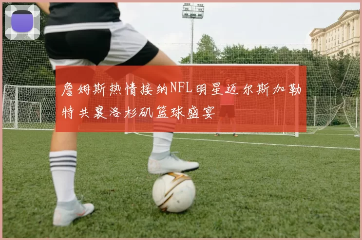 詹姆斯热情接纳NFL明星迈尔斯加勒特共襄洛杉矶篮球盛宴