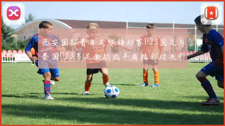 西安国际青年足球锦标赛U23国足与泰国U23男足激战成平局精彩对决引人关注