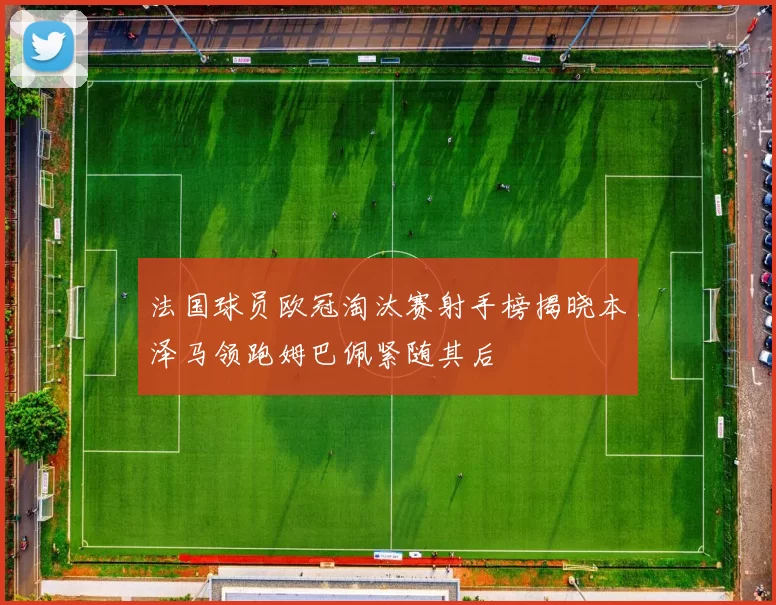 法国球员欧冠淘汰赛射手榜揭晓本泽马领跑姆巴佩紧随其后