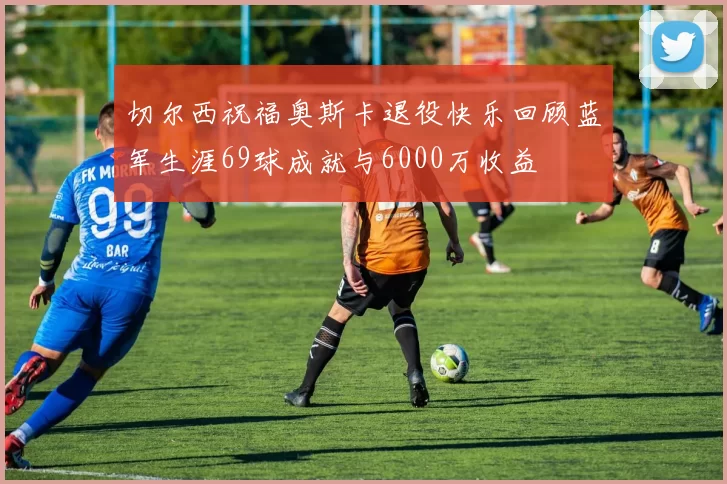 切尔西祝福奥斯卡退役快乐回顾蓝军生涯69球成就与6000万收益