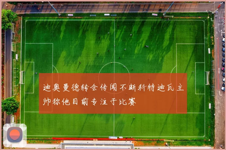 迪奥曼德转会传闻不断科特迪瓦主帅称他目前专注于比赛