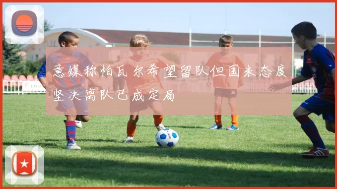 意媒称帕瓦尔希望留队但国米态度坚决离队已成定局