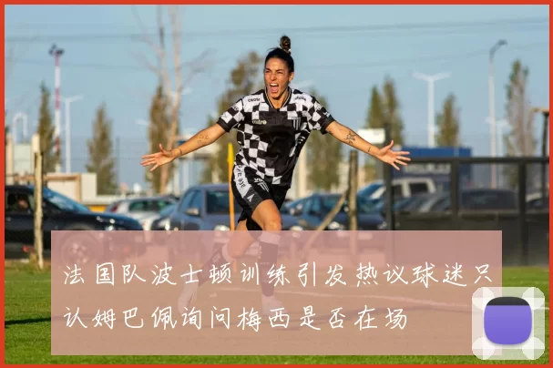 法国队波士顿训练引发热议球迷只认姆巴佩询问梅西是否在场