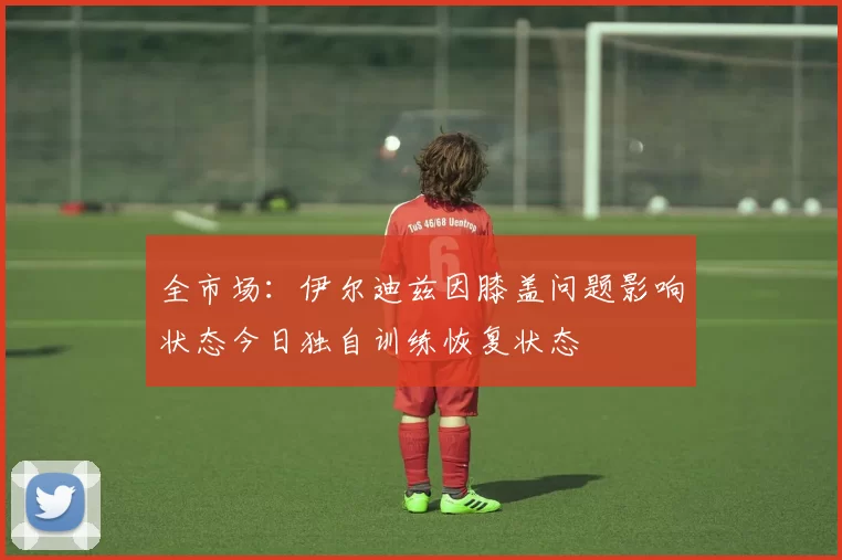 全市场：伊尔迪兹因膝盖问题影响状态今日独自训练恢复状态