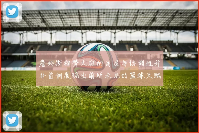 詹姆斯称赞文班的高度与协调性并非首例展现出前所未见的篮球天赋