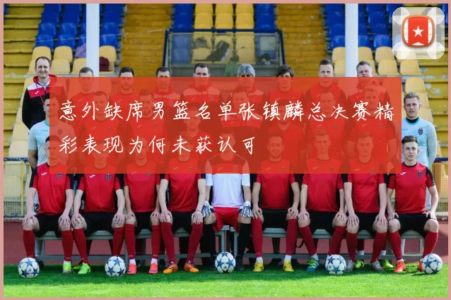 意外缺席男篮名单张镇麟总决赛精彩表现为何未获认可