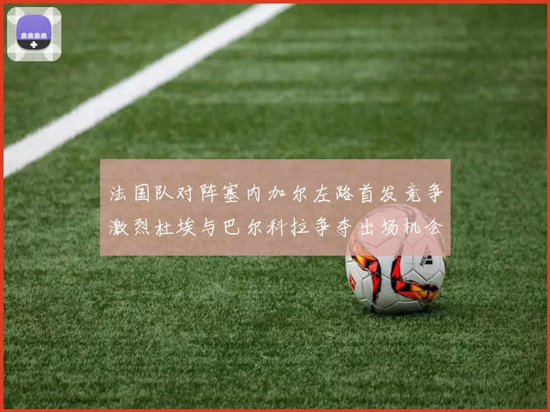 法国队对阵塞内加尔左路首发竞争激烈杜埃与巴尔科拉争夺出场机会