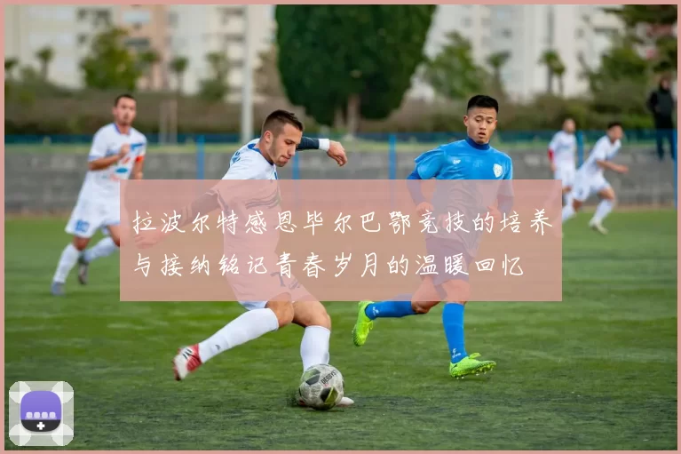 拉波尔特感恩毕尔巴鄂竞技的培养与接纳铭记青春岁月的温暖回忆