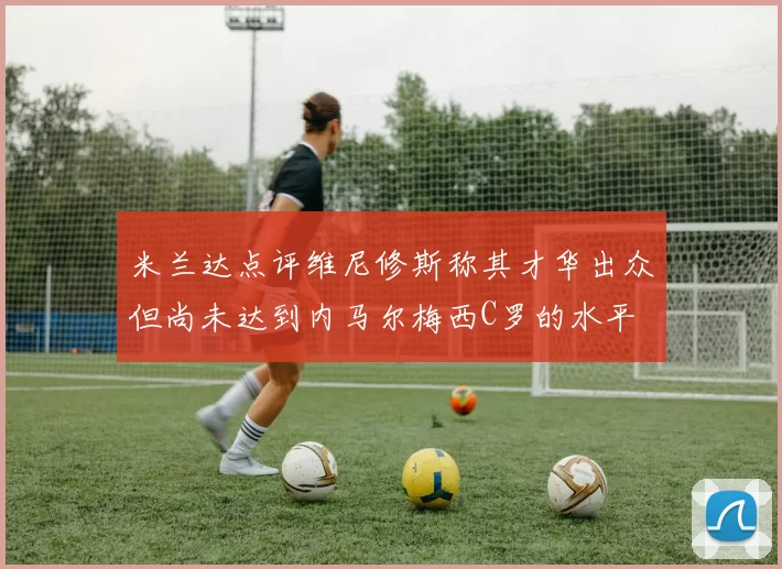 米兰达点评维尼修斯称其才华出众但尚未达到内马尔梅西C罗的水平