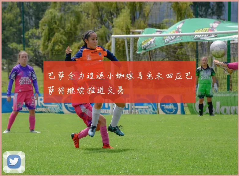 巴萨全力追逐小蜘蛛马竞未回应巴萨将继续推进交易